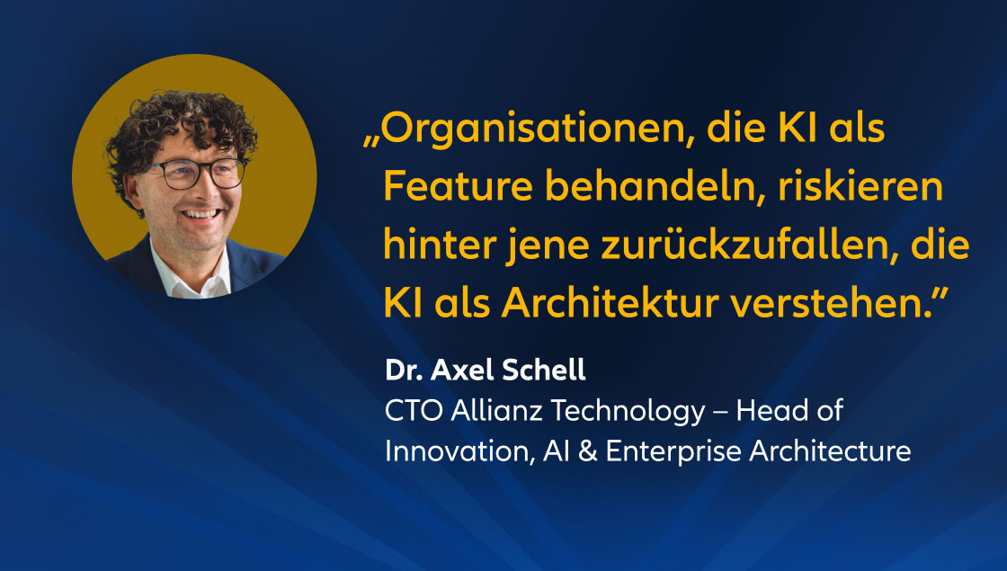 „Organisationen, die KI als Feature behandeln, riskieren hinter jene zurückzufallen, die KI als Architektur verstehen.” Dr. Axel Schell, CTO Allianz Technology – Head of Innovation, AI & Enterprise Architecture