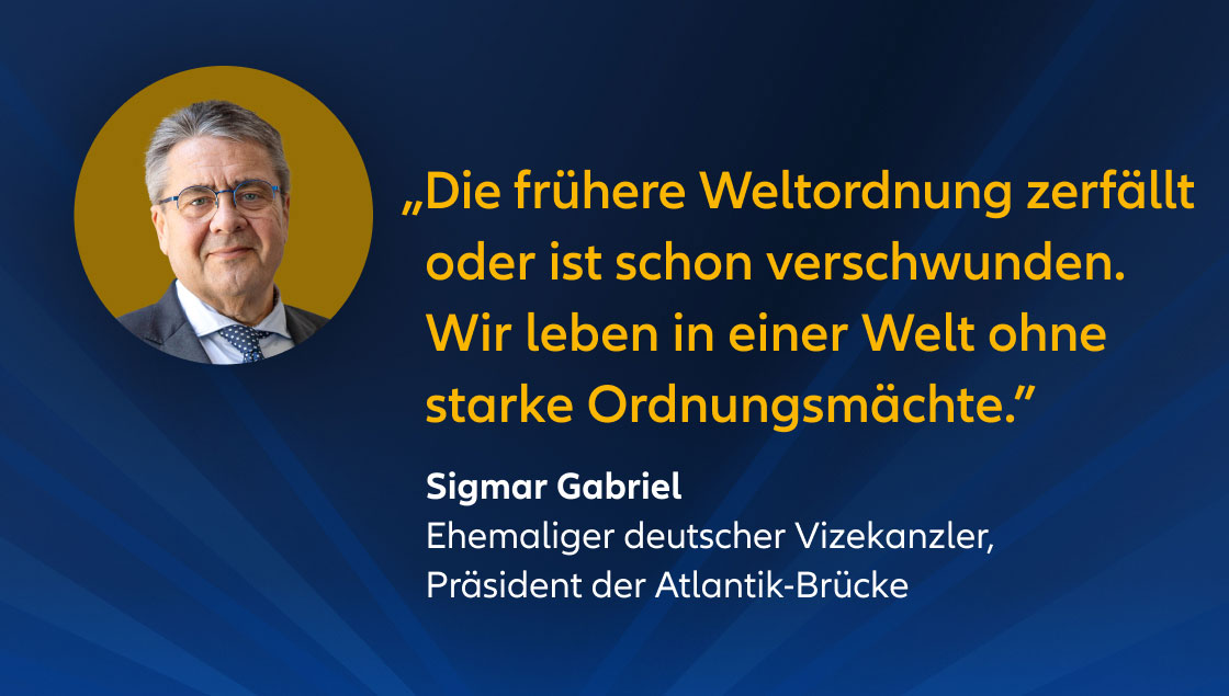 „Die frühere Weltordnung zerfällt oder ist schon verschwunden. Wir leben in einer Welt ohne starke Ordnungsmächte.” Sigmar Gabriel Ehemaliger deutscher Vizekanzler, Präsident der Atlantik-Brücke