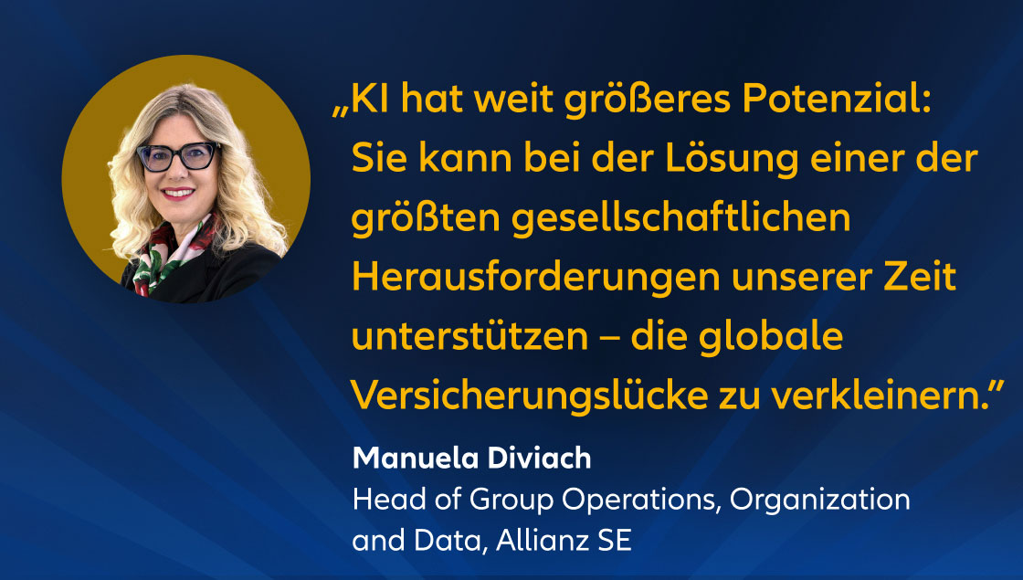 „KI hat weit größeres Potenzial: Sie kann bei der Lösung einer der größten gesellschaftlichen Herausforderungen unserer Zeit unterstützen – die globale Versicherungslücke zu verkleinern.” Manuela Diviach Head of Group Operations, Organization and Data & AI, Allianz SE