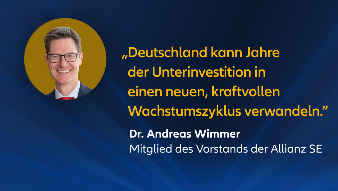 „Deutschland kann Jahre der Unterinvestition in einen neuen, kraftvollen Wachstumszyklus verwandeln." Dr. Andreas Wimmer, Mitglied des Vorstands der Allianz SE