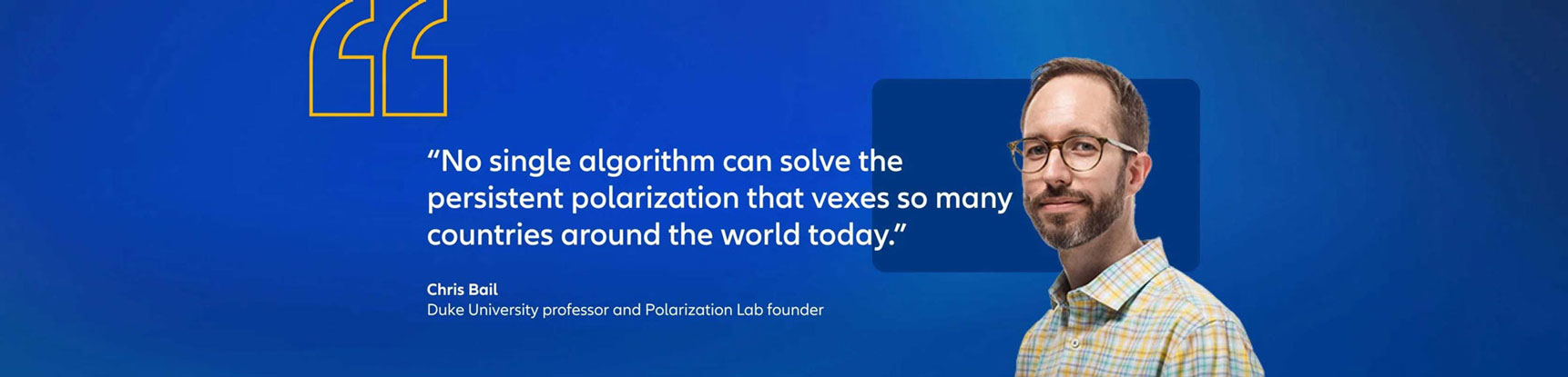 Chris Bail, Duke University Professor and Polarization Lab founder quote: "No single algorithm can solve the persistent polarization that vexes so many countries around the world today."
