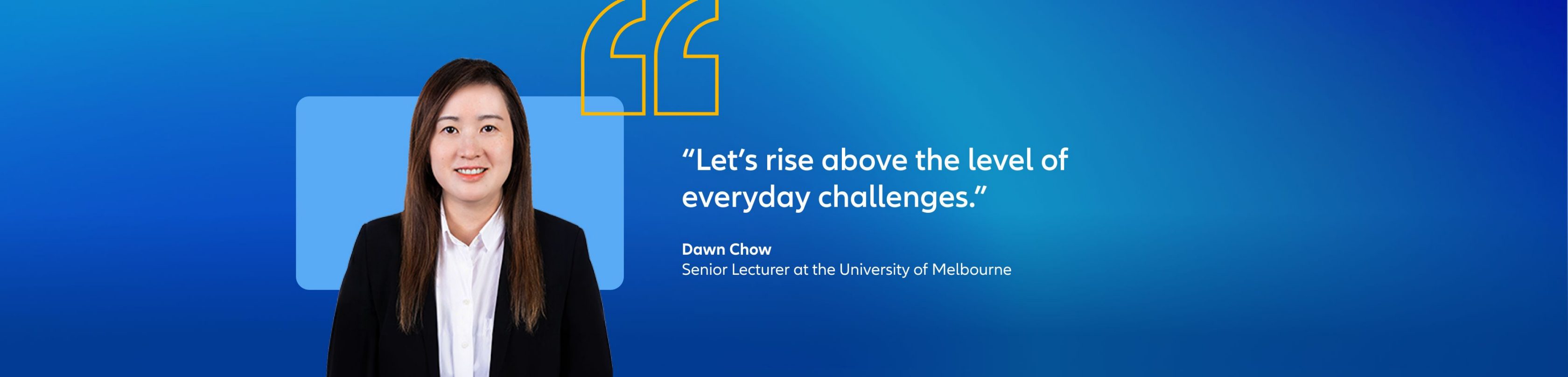 Dawn Chow, senior lecturer at the university of Melbourne quote: "Let’s rise above the level of everyday challenges"